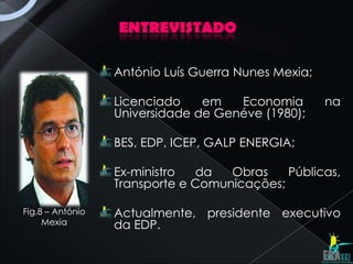 ENTREVISTADO

                  António Luís Guerra Nunes Mexia;

                  Licenciado    em   Economia        na
                  Universidade de Genéve (1980);

                  BES, EDP, ICEP, GALP ENERGIA;

                  Ex-ministro  da   Obras    Públicas,
                  Transporte e Comunicações;

Fig.8 – António   Actualmente, presidente executivo
     Mexia        da EDP.
 