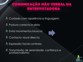 COMUNICAÇÃO NÃO VERBAL DA
        ENTREVISTADORA

Cuidado com aparência e linguagem;

Postura correcta e séria;

Evita movimentos bruscos;

Contacto visual directo;

Expressão facial controla;

Transmissão de serenidade, confiança e
profissionalismo;
 