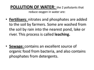 POLLUTION OF WATER: the 2 pollutantsthat reduce oxygen in water are:Fertilisers: nitrates and phosphates are addedtothesoilbyfarmers. Some are washedfromthesoilby rain intothenearestpond, lakeorriver. Thisprocessiscalledleaching.Sewage: containsanexcellentsource of organicfoodfrom bacteria, and alsocontainsphosphatesfromdetergents.