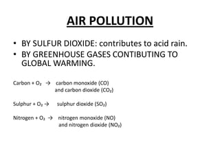 AIR POLLUTIONBY SULFUR DIOXIDE: contributestoacid rain.BY GREENHOUSE GASES CONTIBUTING TO GLOBAL WARMING.Carbon + O₂   ->    carbonmonoxide (CO)                               and carbondioxide (CO₂)Sulphur + O₂ ->      sulphurdioxide (SO₂)Nitrogen + O₂  ->    nitrogenmonoxide (NO)                                   and nitrogendioxide (NO₂) 
