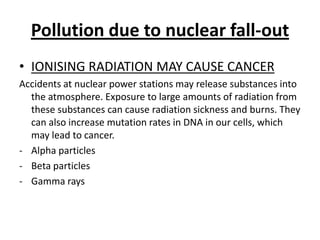 Pollutiondueto nuclear fall-outIONISING RADIATION MAY CAUSE CANCERAccidents at nuclear powerstationsmayreleasesubstancesintotheatmosphere. Exposuretolargeamounts of radiationfromthesesubstances can cause radiationsickness and burns. They can alsoincreasemutationrates in DNA in ourcells, whichmay lead tocancer.Alphaparticles
