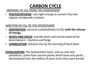 CARBON CYCLE REMOVAL OF CO₂ FROM THE ATMOSPHEREPHOTOSYNTHESIS: uses light energytoconvert CO₂ intoorganiccompounds in plants.ADDITION OF CO₂ TO THE ATMOSPHERERESPIRATION: convertscarbohydratestoCO₂ withtherelease of energy.DEATH AND DECAY: provideplant and animal material fordecomposers – bacteria and fungi.COMBUSTION: releasesCO₂ bytheburning of fossilfuels.FOSSILISATION:Thehydrocarbonfuels, such as coal and petroleum, come fromancientplantswhichhaveonlypartlydecomposedoverthemillion of yearssincetheywereburied.