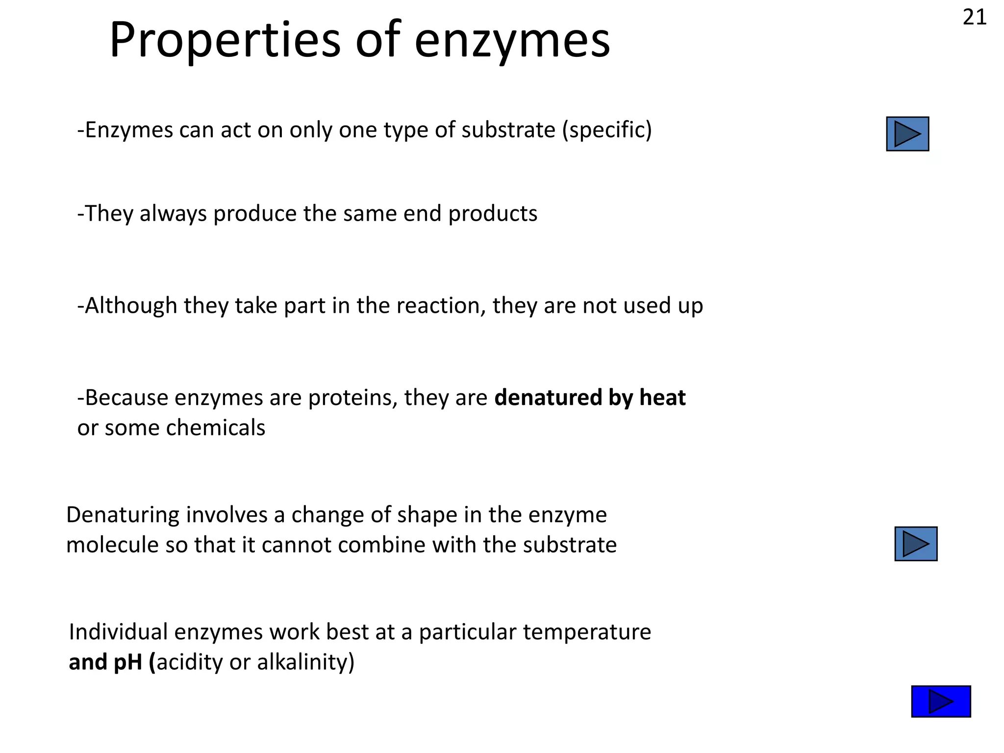 21
    Properties of enzymes
 -Enzymes can act on only one type of substrate (specific)


 -They always produce the same end products


 -Although they take part in the reaction, they are not used up


 -Because enzymes are proteins, they are denatured by heat
 or some chemicals


Denaturing involves a change of shape in the enzyme
molecule so that it cannot combine with the substrate


Individual enzymes work best at a particular temperature
and pH (acidity or alkalinity)
 