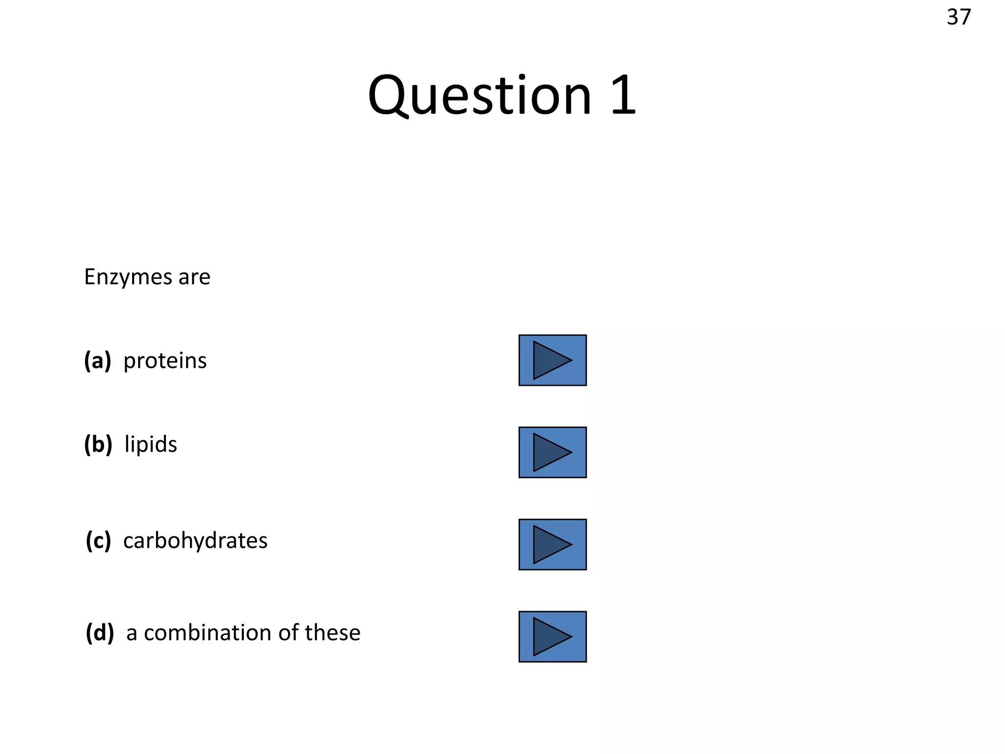 37


                             Question 1

Enzymes are


(a) proteins


(b) lipids


(c) carbohydrates


(d) a combination of these
 