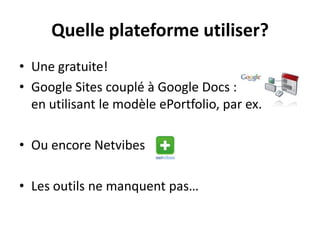 Quelle plateforme utiliser?
• Une gratuite!
• Google Sites couplé à Google Docs :
  en utilisant le modèle ePortfolio, par ex.

• Ou encore Netvibes

• Les outils ne manquent pas…
 
