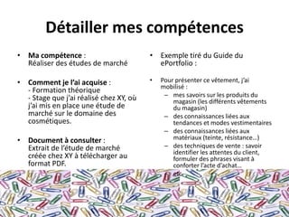 Détailler mes compétences
• Ma compétence :                        • Exemple tiré du Guide du
  Réaliser des études de marché            ePortfolio :

• Comment je l’ai acquise :              •   Pour présenter ce vêtement, j’ai
                                             mobilisé :
  - Formation théorique
  - Stage que j’ai réalisé chez XY, où        – mes savoirs sur les produits du
                                                 magasin (les différents vêtements
  j’ai mis en place une étude de                 du magasin)
  marché sur le domaine des                   – des connaissances liées aux
  cosmétiques.                                   tendances et modes vestimentaires
                                              – des connaissances liées aux
• Document à consulter :                         matériaux (teinte, résistance…)
  Extrait de l’étude de marché                – des techniques de vente : savoir
                                                 identifier les attentes du client,
  créée chez XY à télécharger au                 formuler des phrases visant à
  format PDF.                                    conforter l’acte d’achat…
                                              – etc
 