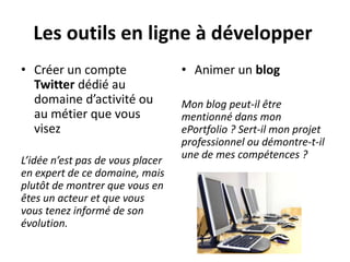 Les outils en ligne à développer
• Créer un compte                 • Animer un blog
  Twitter dédié au
  domaine d’activité ou           Mon blog peut-il être
  au métier que vous              mentionné dans mon
  visez                           ePortfolio ? Sert-il mon projet
                                  professionnel ou démontre-t-il
                                  une de mes compétences ?
L’idée n’est pas de vous placer
en expert de ce domaine, mais
plutôt de montrer que vous en
êtes un acteur et que vous
vous tenez informé de son
évolution.
 