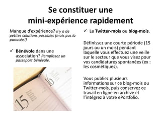 Se constituer une
           mini-expérience rapidement
Manque d’expérience? Il y a de              Le Twitter-mois ou blog-mois.
petites solutions possibles (mais pas la
panacée!)
                                           Définissez une courte période (15
                                           jours ou un mois) pendant
 Bénévole dans une                        laquelle vous effectuez une veille
  association? Remplissez un               sur le secteur que vous visez pour
   passeport bénévole.                     vos candidatures spontanées (ex :
                                           les cosmétiques).

                                           Vous publiez plusieurs
                                           informations sur ce blog-mois ou
                                           Twitter-mois, puis conservez ce
                                           travail en ligne en archive et
                                           l’intégrez à votre ePortfolio.
 