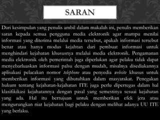 SARAN
Dari kesimpulan yang penulis ambil dalam makalah ini, penulis memberikan
saran kepada semua pengguna media elektronik agar mampu menilai
informasi yang diterima melalui media tersebut, apakah informasi tersebut
benar atau hanya modus kejahtan dari pembuat informasi untuk
menghindari kejahatan khususnya melalui media elektronik. Pengamanan
media elektronik oleh pemerintah juga diperlukan agar pelaku tidak dapat
menyebarluaskan informasi palsu dengan mudah, misalnya disediakannya
aplisakasi pelacakan nomor telephone atau penyedia website khusus untuk
memberikan informasi yang dibutuhkan dalam masyarakat. Penegakan
hukum tentang kejahatan-kejahatan ITE juga perlu dipertegas dalam hal
klasifikikasi kejahatannya dengan pasal yang semestinya sesuai kejahatan
yang ada. Hal itu bertujuan untuk memberikan efek jera atau
mengurungkan niat kejahatan bagi pelaku dengan melihat adanya UU ITE
yang berlaku.
 