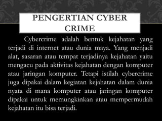 PENGERTIAN CYBER
CRIME
Cybercrime adalah bentuk kejahatan yang
terjadi di internet atau dunia maya. Yang menjadi
alat, sasaran atau tempat terjadinya kejahatan yaitu
mengacu pada aktivitas kejahatan dengan komputer
atau jaringan komputer. Tetapi istilah cybercrime
juga dipakai dalam kegiatan kejahatan dalam dunia
nyata di mana komputer atau jaringan komputer
dipakai untuk memungkinkan atau mempermudah
kejahatan itu bisa terjadi.
 