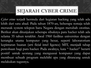 SEJARAH CYBER CRIME
Cyber crime terjadi bermula dari kegiatan hacking yang telah ada
lebih dari satu abad. Pada tahun 1870-an, beberapa remaja telah
merusak system telepon baru Negara dengan merubah otoritas.
Berikut akan ditunjukan seberapa sibuknya para hacker telah ada
selama 35 tahun terakhir. Awal 1960 fasilitas universitas dengan
kerangka utama komputer yang besar, seperti laboratorium
kepintaran buatan (arti ficial intel ligence) MIT, menjadi tahap
percobaan bagi para hacker. Pada awalnya, kata “ hacker” berarti
positif untuk seorang yang menguasai komputer yang dapat
membuat sebuah program melebihi apa yang dirancang untuk
melakukan tugasnya.
 
