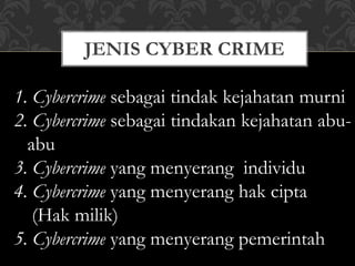 JENIS CYBER CRIME
1. Cybercrime sebagai tindak kejahatan murni
2. Cybercrime sebagai tindakan kejahatan abu-
abu
3. Cybercrime yang menyerang individu
4. Cybercrime yang menyerang hak cipta
(Hak milik)
5. Cybercrime yang menyerang pemerintah
 
