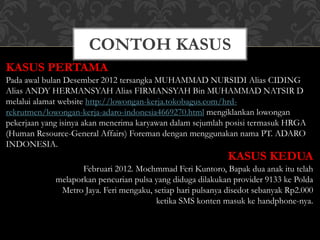 CONTOH KASUS
KASUS PERTAMA
Pada awal bulan Desember 2012 tersangka MUHAMMAD NURSIDI Alias CIDING
Alias ANDY HERMANSYAH Alias FIRMANSYAH Bin MUHAMMAD NATSIR D
melalui alamat website http://lowongan-kerja.tokobagus.com/hrd-
rekrutmen/lowongan-kerja-adaro-indonesia4669270.html mengiklankan lowongan
pekerjaan yang isinya akan menerima karyawan dalam sejumlah posisi termasuk HRGA
(Human Resource-General Affairs) Foreman dengan menggunakan nama PT. ADARO
INDONESIA.
KASUS KEDUA
Februari 2012. Mochmmad Feri Kuntoro, Bapak dua anak itu telah
melaporkan pencurian pulsa yang diduga dilakukan provider 9133 ke Polda
Metro Jaya. Feri mengaku, setiap hari pulsanya disedot sebanyak Rp2.000
ketika SMS konten masuk ke handphone-nya.
 