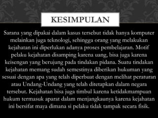 KESIMPULAN
Sarana yang dipakai dalam kasus tersebut tidak hanya komputer
melainkan juga teknologi, sehingga orang yang melakukan
kejahatan ini diperlukan adanya proses pembelajaran. Motif
pelaku kejahatan disamping karena uang, bisa juga karena
keisengan yang berujung pada tindakan pidana. Suatu tindakan
kejahatan memang sudah semestinya diberikan hukuman yang
sesuai dengan apa yang telah diperbuat dengan melihat peraturan
atau Undang-Undang yang telah ditetapkan dalam negara
tersebut. Kejahatan bisa juga timbul karena ketidakmampuan
hukum termasuk aparat dalam menjangkaunya karena kejahatan
ini bersifat maya dimana si pelaku tidak tampak secara fisik.
 