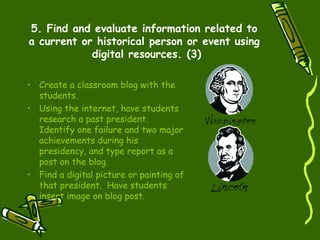 5. Find and evaluate information related to a current or historical person or event using  digital resources. (3) Create a classroom blog with the students. Using the internet, have students research a past president.  Identify one failure and two major achievements during his presidency, and type report as a post on the blog. Find a digital picture or painting of that president.  Have students insert image on blog post. 