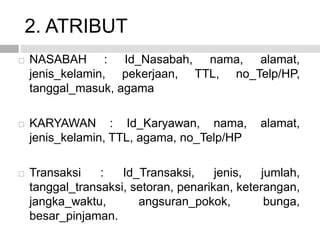 2. ATRIBUT
 NASABAH : Id_Nasabah, nama, alamat,
jenis_kelamin, pekerjaan, TTL, no_Telp/HP,
tanggal_masuk, agama
 KARYAWAN : Id_Karyawan, nama, alamat,
jenis_kelamin, TTL, agama, no_Telp/HP
 Transaksi : Id_Transaksi, jenis, jumlah,
tanggal_transaksi, setoran, penarikan, keterangan,
jangka_waktu, angsuran_pokok, bunga,
besar_pinjaman.
 