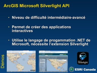 ArcGIS Microsoft Silverlight API Niveau de difficulté intermédiaire-avancé Permet de créer des applications interactives Utilise le langage de progammation .NET de Microsoft, n écessite l’extension Silverlight Démos 