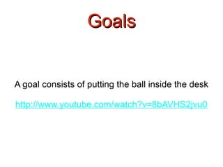 Goals A goal consists of putting the ball inside the desk http://www.youtube.com/watch?v=8bAVHS2jvu0 