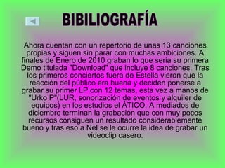Ahora cuentan con un repertorio de unas 13 canciones propias y siguen sin parar con muchas ambiciones. A finales de Enero de 2010 graban lo que seria su primera Demo titulada "Download" que incluye 8 canciones. Tras los primeros conciertos fuera de Estella vieron que la reacción del público era buena y deciden ponerse a grabar su primer LP con 12 temas, esta vez a manos de "Urko P"(LUR, sonorización de eventos y alquiler de equipos) en los estudios el ÁTICO. A mediados de diciembre terminan la grabación que con muy pocos recursos consiguen un resultado considerablemente bueno y tras eso a Nel se le ocurre la idea de grabar un videoclip casero. BIBILIOGRAFÍA 