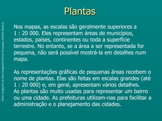 Plantas
Parte integrante da obra Geografia homem & espaço, Editora Saraiva.




                                                                      Nos mapas, as escalas são geralmente superiores a
                                                                      1 : 20 000. Eles representam áreas de municípios,
                                                                      estados, países, continentes ou toda a superfície
                                                                      terrestre. No entanto, se a área a ser representada for
                                                                      pequena, não será possível mostrá-la em detalhes num
                                                                      mapa.

                                                                      As representações gráficas de pequenas áreas recebem o
                                                                      nome de plantas. Elas são feitas em escalas grandes (até
                                                                      1 : 20 000) e, em geral, apresentam vários detalhes.
                                                                      As plantas são muito usadas para representar um bairro
                                                                      ou uma cidade. As prefeituras utilizam-nas para facilitar a
                                                                      administração e o planejamento das cidades.
 