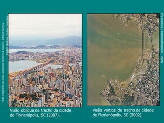 Parte integrante da obra Geografia homem & espaço, Editora Saraiva.
                                                                            Delfim Martins / Pulsar Imagens




de Florianópolis, SC (2007).
Visão oblíqua de trecho da cidade
de Florianópolis, SC (2002).
Visão vertical de trecho da cidade




                                                                      BASE – Aerofotogrametria e Projetos S/A
 