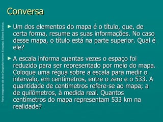 Conversa
Parte integrante da obra Geografia homem & espaço, Editora Saraiva.




                                                                      ► Um  dos elementos do mapa é o título, que, de
                                                                       certa forma, resume as suas informações. No caso
                                                                       desse mapa, o título está na parte superior. Qual é
                                                                       ele?
                                                                      ►A escala informa quantas vezes o espaço foi
                                                                       reduzido para ser representado por meio do mapa.
                                                                       Coloque uma régua sobre a escala para medir o
                                                                       intervalo, em centímetros, entre o zero e o 533. A
                                                                       quantidade de centímetros refere-se ao mapa; a
                                                                       de quilômetros, à medida real. Quantos
                                                                       centímetros do mapa representam 533 km na
                                                                       realidade?
 