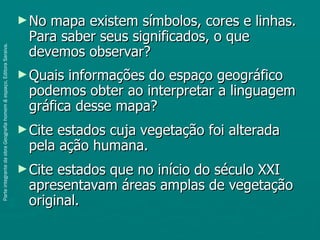 ► Nomapa existem símbolos, cores e linhas.
                                                                       Para saber seus significados, o que
                                                                       devemos observar?
Parte integrante da obra Geografia homem & espaço, Editora Saraiva.




                                                                      ► Quais informações do espaço geográfico
                                                                       podemos obter ao interpretar a linguagem
                                                                       gráfica desse mapa?
                                                                      ► Citeestados cuja vegetação foi alterada
                                                                       pela ação humana.
                                                                      ► Citeestados que no início do século XXI
                                                                       apresentavam áreas amplas de vegetação
                                                                       original.
 