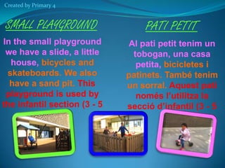 Created by Primary 4

SMALL PLAYGROUND

PATI PETIT

In the small playground
we have a slide, a little
house, bicycles and
skateboards. We also
have a sand pit. This
playground is used by
the infantil section (3 - 5
years old)

Al pati petit tenim un
tobogan, una casa
petita, bicicletes i
patinets. També tenim
un sorral. Aquest pati
només l’utilitza la
secció d’infantil (3 - 5
anys)

 