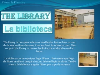 Created by Primary 4

The library is one space where we read books. But we have to read
the books in silence because if not we don’t let others to read. Also
we go to the library to borrow books for the weekend to read at
home.
La biblioteca es un espai per llegir llibres. Però tenim que llegir
els llibres en silenci perquè si no, no deixem llegir als altres. També
anem a la biblioteca a agafar llibres pels caps de setmana.

 