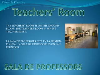 Created by Primary 4

THE TEACHERS’ ROOM IS ON THE GROUND
FLOOR. THE TEACHERS’ ROOM IS WHERE
TEACHERS MEET.

LA SALA DE PROFASSORS ESTÀ EN LA PRIMERA
PLANTA . LA SALA DE PROFESSORS ÉS ON FAN
REUNIONS.

 