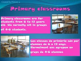 Created by Primary 4

Primary classrooms are for
students from 6 to 12 years
old. We normally sit in groups
of 4-6 students.

Les classes de primària són per
alumnes de 6 a 12 anys.
Normalment ens agrupem en
grups de 4-6 alumnes

 