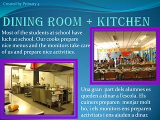 Created by Primary 4

Most of the students at school have
luch at school. Our cooks prepare
nice menus and the monitors take care
of us and prepare nice activities.

Una gran part dels alumnes es
queden a dinar a l’escola. Els
cuiners preparen menjar molt
bo, i els monitors ens preparen
activitats i ens ajuden a dinar.

 