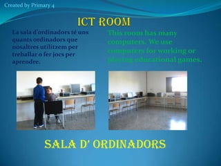 Created by Primary 4

La sala d’ordinadors té uns
quants ordinadors que
nosaltres utilitzem per
treballar o fer jocs per
aprendre.

This room has many
computers. We use
computers for working or
playing educational games.

SALA D’ ORDINADORS

 
