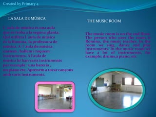 Created by Primary 4

LA SALA DE MÚSICA
L´aula de música és una aula
que es troba a la segona planta.
Qui utilitza l´aula de música
és la Romina, la professora de
música. A l´aula de música
cantem , ballem i toquem
instruments. A l‘aula de
música hi han varis instruments
per exemple : una bateria ,
un piano etc. Aprenem a tocar cançons
amb varis instruments.

THE MUSIC ROOM
The music room is on the 2nd floor.
The person who uses the room is
Romina, the music teacher. In the
room we sing, dance and play
instruments. In the music room we
have a lot of instruments, for
example: drums,a piano, etc

 