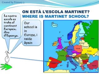 Created by Primary 3

La nostra
escola es
troba al
continent
Europeu,
dins
d'Espanya.

ON ESTÀ L’ESCOLA MARTINET?
WHERE IS MARTINET SCHOOL?
Our
school is
in
Europe, i
nside
Spain

 