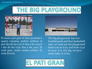Created by Primary 4

El nostre pati gran té dues porteries i
quatre canastas, podem utilitzar el
pati des de les 11:00 h fins a les 11:30 h
i des de les 12:30 fins a les 3:00. És
molt gran, tenim moltes pilotes. És
molt divertit.

The big playground has two
football goals and four basketball
nets. we cand use the playground
from 11:00 to 11:30, and from 12:30
to 15:oo. It is very big, we have
many balls. It is fun.

 