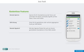 Kostenlose Features
Remote Sperren Sperren Sie Ihr Smartphone aus der Ferne und
verhindern Sie damit unerlaubte Zugriffe auf Ihre
Daten, Fotos und E-Mails.
GPS-Ortung Orten Sie Ihr gestohlenes oder verloren gegangenes
Gerät per SMS-Befehl.
Remote Signalruf Mit dem Signalruf finden Sie auch ein stumm
geschaltetes Smartphone in Ihrer Nähe wieder.
Anti-Theft
 