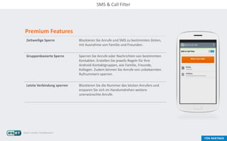 Premium Features
Zeitweilige Sperre Blockieren Sie Anrufe und SMS zu bestimmten Zeiten,
mit Ausnahme von Familie und Freunden.
Gruppenbasierte Sperre Sperren Sie Anrufe oder Nachrichten von bestimmten
Kontakten. Erstellen Sie jeweils Regeln für Ihre
Android-Kontaktgruppen, wie Familie, Freunde,
Kollegen. Zudem können Sie Anrufe von unbekannten
Rufnummern sperren.
Letzte Verbindung sperren Blockieren Sie die Nummer des letzten Anrufers und
ersparen Sie sich im Handumdrehen weitere
unerwünschte Anrufe.
SMS & Call Filter
 