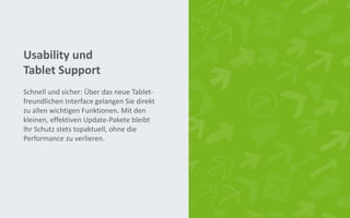 Usability und
Tablet Support
Schnell und sicher: Über das neue Tablet-
freundlichen Interface gelangen Sie direkt
zu allen wichtigen Funktionen. Mit den
kleinen, effektiven Update-Pakete bleibt
Ihr Schutz stets topaktuell, ohne die
Performance zu verlieren.
 