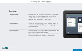 Features
Tablet Support Herr der Lage: Ob horizontal oder vertikal – das Tablet-
Design passt sich jeder Lage an. Auf Geräten ohne
Anruf- und Nachrichten-Funktion sind manche
Features nicht verfügbar (z.B. Anti-Theft).
Kleine Updates Immer auf dem Laufenden: Kleine Updates sorgen für
einen stets topaktuellen Schutz und eine geringe
Systembelastung.
Neues Interface Erleben Sie eine neue Sicht auf Ihre Android-Welt! Mit
dem neuen Interface haben Sie alle
Sicherheitsfunktionen und den Schutzstatus jederzeit
im Griff. Die Bedienung ist einfach und effizient.
Usability and Tablet Support
 