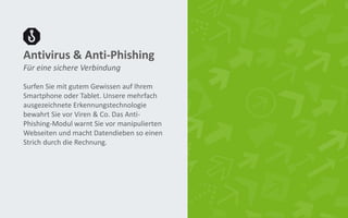 Antivirus & Anti-Phishing
Surfen Sie mit gutem Gewissen auf Ihrem
Smartphone oder Tablet. Unsere mehrfach
ausgezeichnete Erkennungstechnologie
bewahrt Sie vor Viren & Co. Das Anti-
Phishing-Modul warnt Sie vor manipulierten
Webseiten und macht Datendieben so einen
Strich durch die Rechnung.
Für eine sichere Verbindung
 