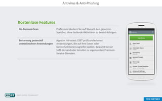 Kostenlose Features
On-Demand-Scan Prüfen und säubern Sie auf Wunsch den gesamten
Speicher, ohne laufende Aktivitäten zu beeinträchtigen.
Enttarnung potenziell
unerwünschter Anwendungen
Apps im Härtetest: ESET prüft und erkennt
Anwendungen, die auf Ihre Daten oder
Gerätefunktionen zugreifen wollen. Bewahrt Sie vor
SMS-Versand oder Anrufen zu sogenannten Premium-
Service-Diensten.
Antivirus & Anti-Phishing
 