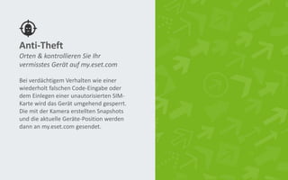 Anti-Theft
Bei verdächtigem Verhalten wie einer
wiederholt falschen Code-Eingabe oder
dem Einlegen einer unautorisierten SIM-
Karte wird das Gerät umgehend gesperrt.
Die mit der Kamera erstellten Snapshots
und die aktuelle Geräte-Position werden
dann an my.eset.com gesendet.
Orten & kontrollieren Sie Ihr
vermisstes Gerät auf my.eset.com
 