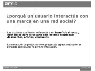 ¿porqué un usuario interactúa con una marca en una red social?  Las acciones que hacen referencia a un  beneficio directo , económico para el usuario son las más aceptadas: descuentos, ofertas, concursos La información de producto sino es presentada aspiracionalmente, es percibida como plana: no permite interacción,  