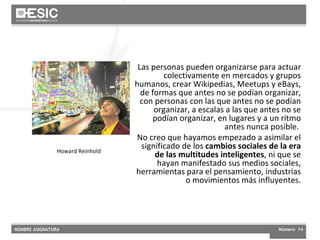 Cultura digital Las personas pueden organizarse para actuar colectivamente en mercados y grupos humanos, crear Wikipedias, Meetups y eBays, de formas que antes no se podían organizar, con personas con las que antes no se podían organizar, a escalas a las que antes no se podían organizar, en lugares y a un ritmo antes nunca posible.  No creo que hayamos empezado a asimilar el significado de los  cambios sociales de la era de las multitudes inteligentes , ni que se hayan manifestado sus medios sociales, herramientas para el pensamiento, industrias o movimientos más influyentes. Howard Reinhold 
