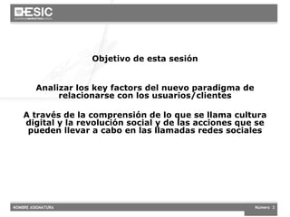 Objetivo de esta sesión Analizar los key factors del nuevo paradigma de relacionarse con los usuarios/clientes A través de la comprensión de lo que se llama cultura digital y la revolución social y de las acciones que se pueden llevar a cabo en las llamadas redes sociales 
