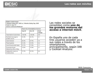 2010. Comscore. Las redes sociales se consolidan como  uno de los grandes motores del acceso a internet móvil .  En España uno de cada tres usuarios acceden ya a sus redes a través de los smartphones, principalmente, según IAB y Cocktail Analysis. Las redes son móviles 