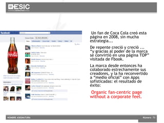   Un fan de Coca Cola creó esta página en 2008, sin mucha estrategia... De repente creció y creció ... “y gracias al poder de la marca se convirtió en una página TOP” visitada de Fbook. La marca desde entonces ha colaborado estrechamente sus creadores, y la ha reconvertido a “medio oficial” con Apps sofisticadas: el resultado de éxito:  Organic fan-centric page without a corporate feel. 