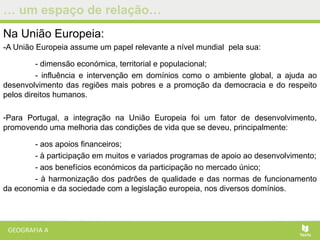 … um espaço de relação…
Na União Europeia:
-A União Europeia assume um papel relevante a nível mundial pela sua:
- dimensão económica, territorial e populacional;
- influência e intervenção em domínios como o ambiente global, a ajuda ao
desenvolvimento das regiões mais pobres e a promoção da democracia e do respeito
pelos direitos humanos.
-Para Portugal, a integração na União Europeia foi um fator de desenvolvimento,
promovendo uma melhoria das condições de vida que se deveu, principalmente:
- aos apoios financeiros;
- à participação em muitos e variados programas de apoio ao desenvolvimento;
- aos benefícios económicos da participação no mercado único;
- à harmonização dos padrões de qualidade e das normas de funcionamento
da economia e da sociedade com a legislação europeia, nos diversos domínios.
 