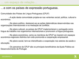 … um espaço de relação…
…e com os países de expressão portuguesa.
Comunidade dos Países de Língua Portuguesa (CPLP)
- A ação desta comunidade projeta-se nas vertentes social, política, cultural e
económica.
- No plano político, destacam-se as ações diplomáticas desenvolvidas nas
organizações internacionais e na mediação de conflitos.
- No plano cultural, os países da CPLP implementaram o português como
língua de trabalho nos organismos internacionais e promovem a língua portuguesa.
- No plano económico, como os membros da CPLP se inserem em espaços
económico-regionais distintos tem sido promovida a cooperação empresarial.
- No plano social, tem-se intensificado a cooperação nos setores da saúde e
educação.
- Os parceiros da CPLP são os principais beneficiários da Ajuda Pública ao
Desenvolvimento de Portugal.
 